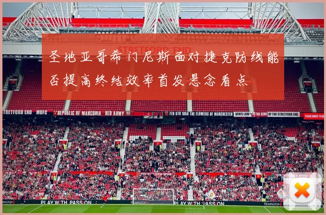 圣地亚哥希门尼斯面对捷克防线能否提高终结效率首发悬念看点