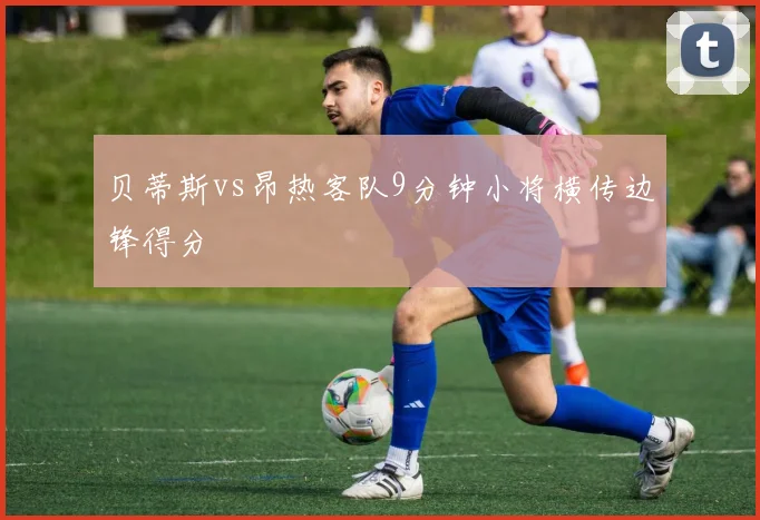 贝蒂斯vs昂热客队9分钟小将横传边锋得分