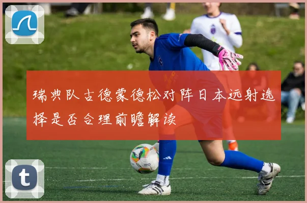 瑞典队古德蒙德松对阵日本远射选择是否合理前瞻解读
