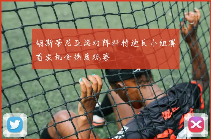 胡斯蒂尼亚诺对阵科特迪瓦小组赛首发机会热度观察