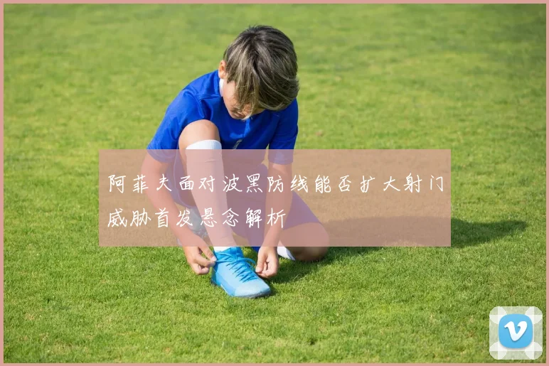 阿菲夫面对波黑防线能否扩大射门威胁首发悬念解析