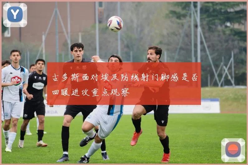 古多斯面对埃及防线射门脚感是否回暖进攻重点观察