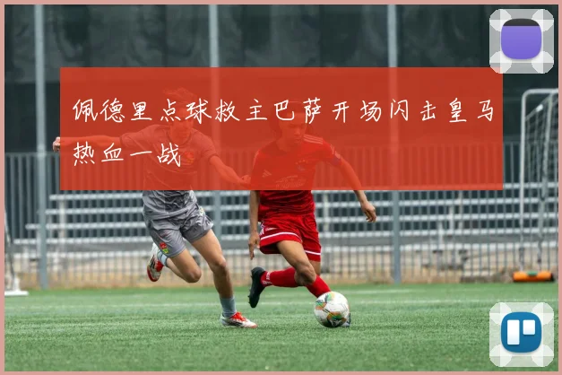 佩德里点球救主巴萨开场闪击皇马热血一战