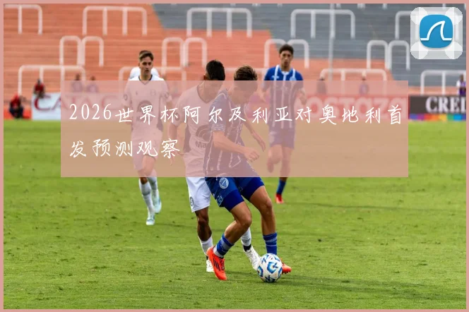 2026世界杯阿尔及利亚对奥地利首发预测观察