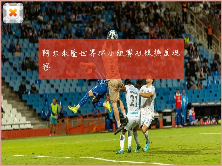 阿尔米隆世界杯小组赛社媒热度观察