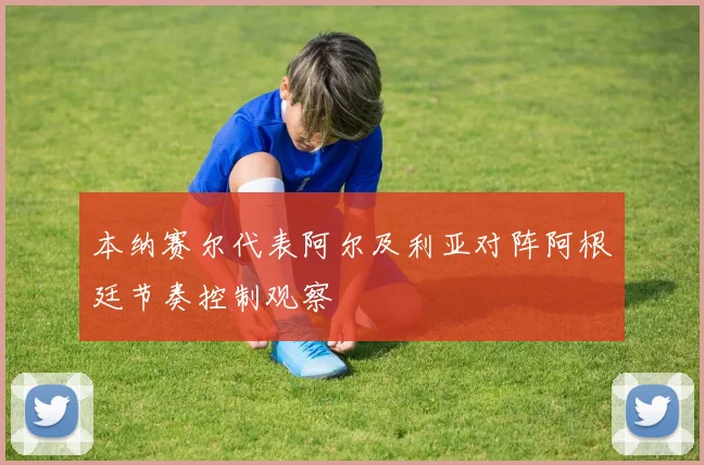 本纳赛尔代表阿尔及利亚对阵阿根廷节奏控制观察