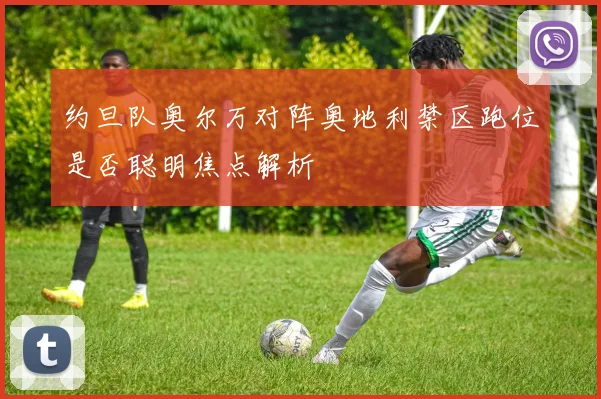 约旦队奥尔万对阵奥地利禁区跑位是否聪明焦点解析