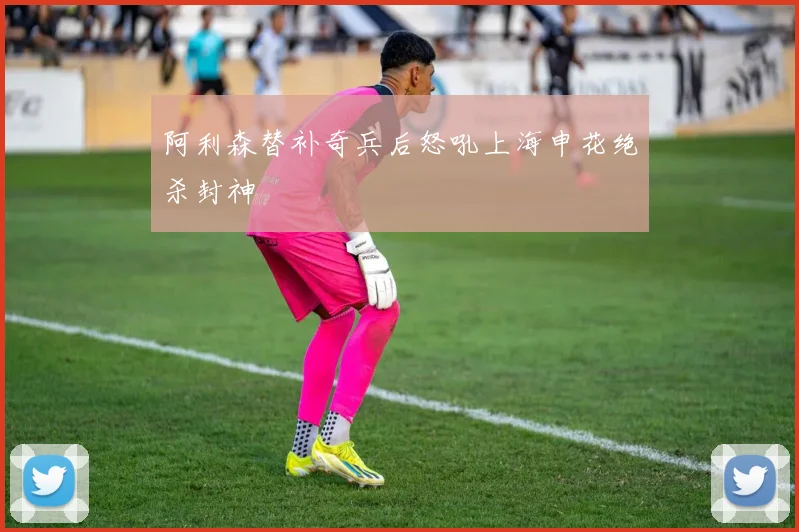 阿利森替补奇兵后怒吼上海申花绝杀封神