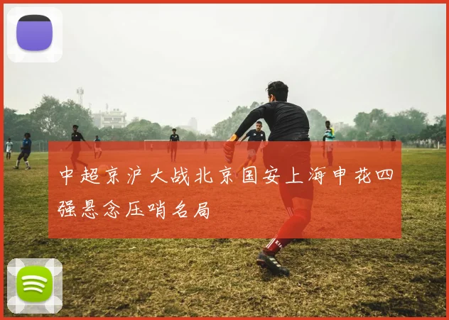 中超京沪大战北京国安上海申花四强悬念压哨名局