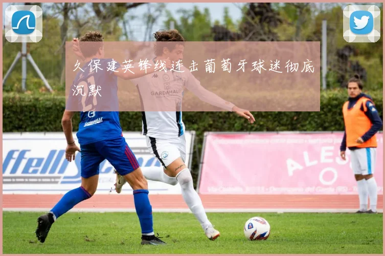 久保建英锋线连击葡萄牙球迷彻底沉默