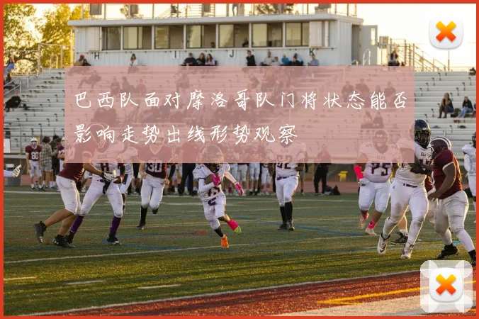 巴西队面对摩洛哥队门将状态能否影响走势出线形势观察