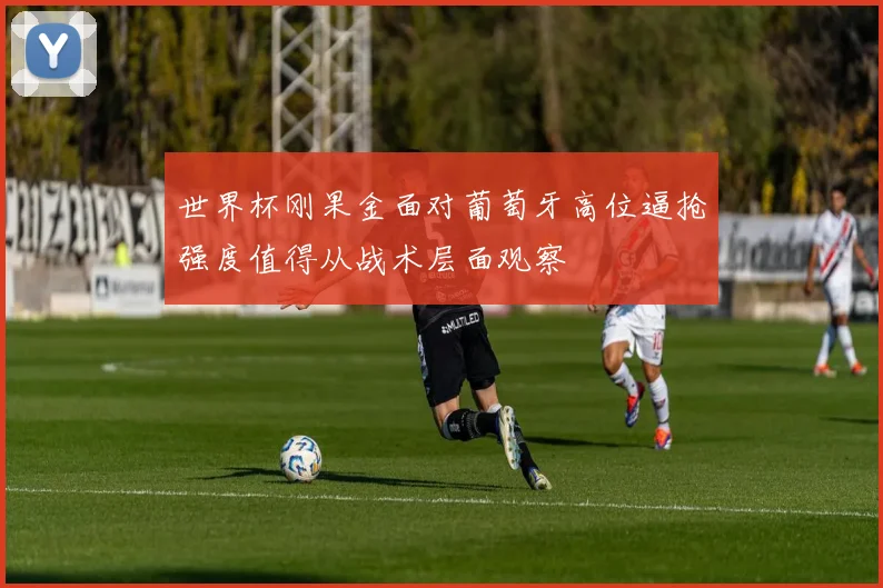 世界杯刚果金面对葡萄牙高位逼抢强度值得从战术层面观察
