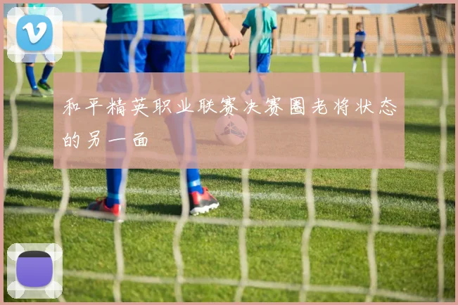 和平精英职业联赛决赛圈老将状态的另一面