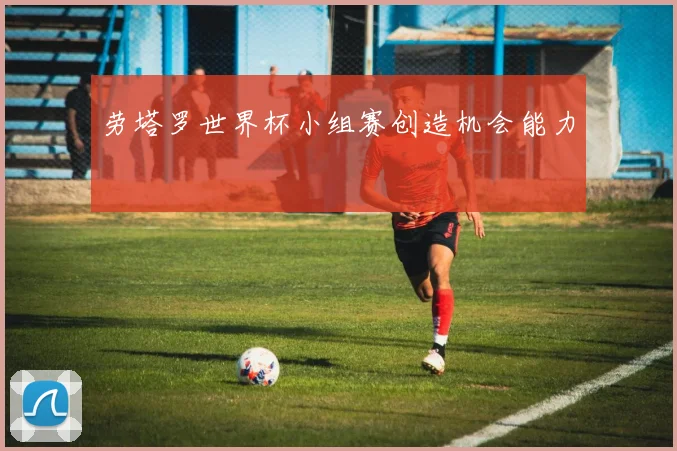劳塔罗世界杯小组赛创造机会能力