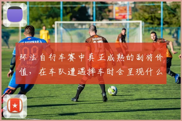 环法自行车赛中真正成熟的副将价值,在车队遭遇摔车时会呈现什么变化