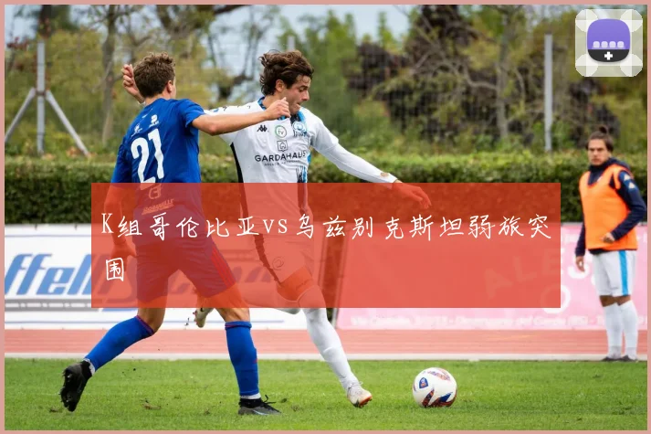 K组哥伦比亚vs乌兹别克斯坦弱旅突围