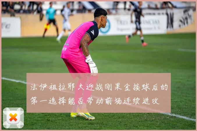 法伊祖拉耶夫迎战刚果金接球后的第一选择能否带动前场连续进攻