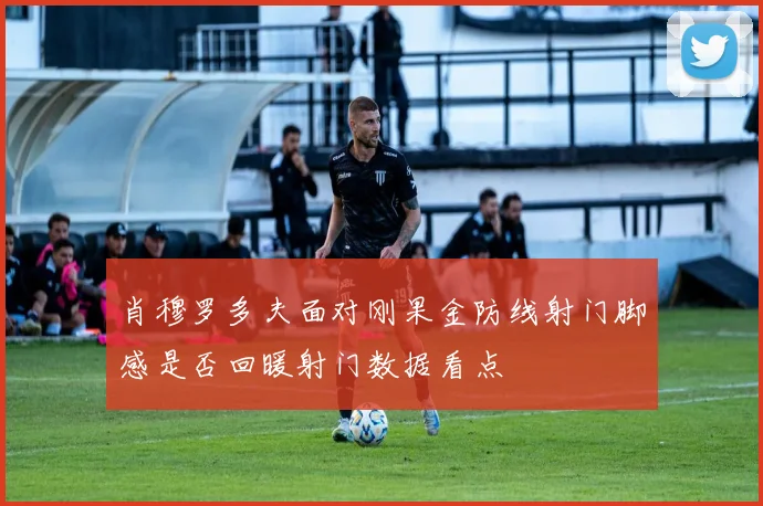肖穆罗多夫面对刚果金防线射门脚感是否回暖射门数据看点