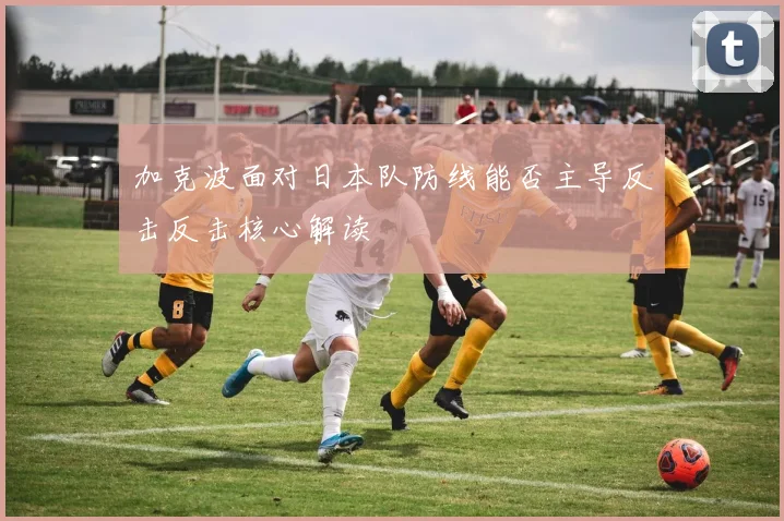 加克波面对日本队防线能否主导反击反击核心解读