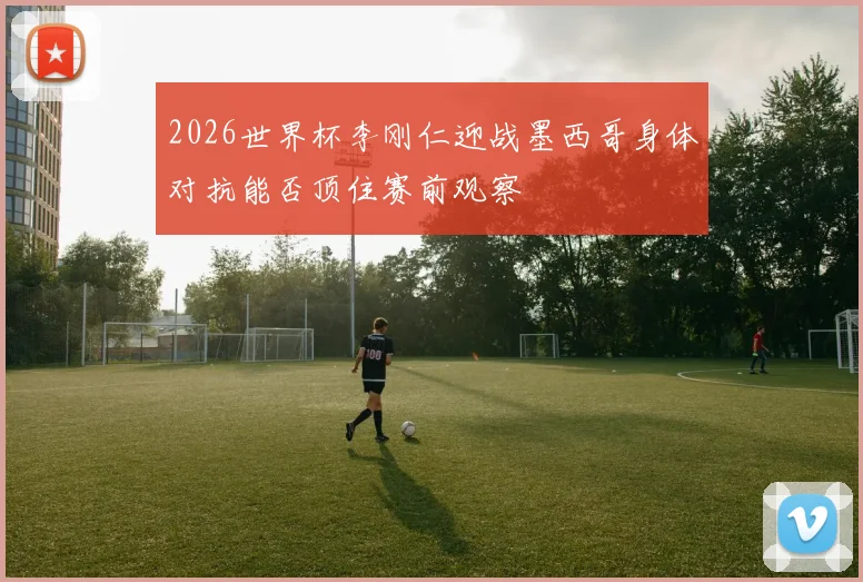 2026世界杯李刚仁迎战墨西哥身体对抗能否顶住赛前观察