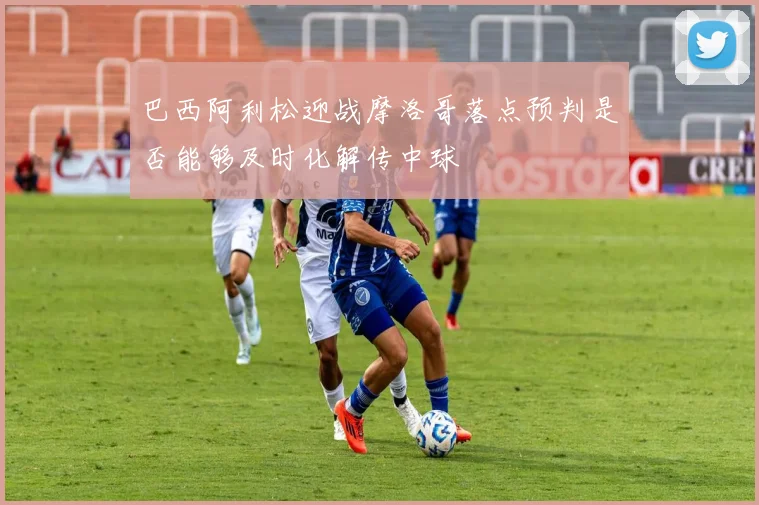 巴西阿利松迎战摩洛哥落点预判是否能够及时化解传中球