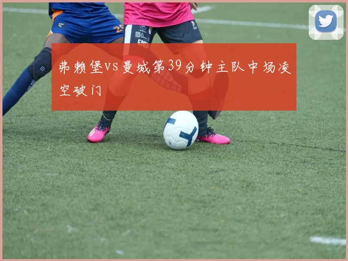 弗赖堡vs曼城第39分钟主队中场凌空破门