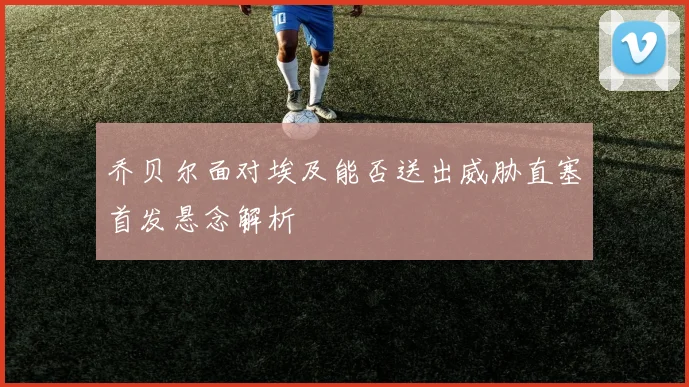乔贝尔面对埃及能否送出威胁直塞首发悬念解析