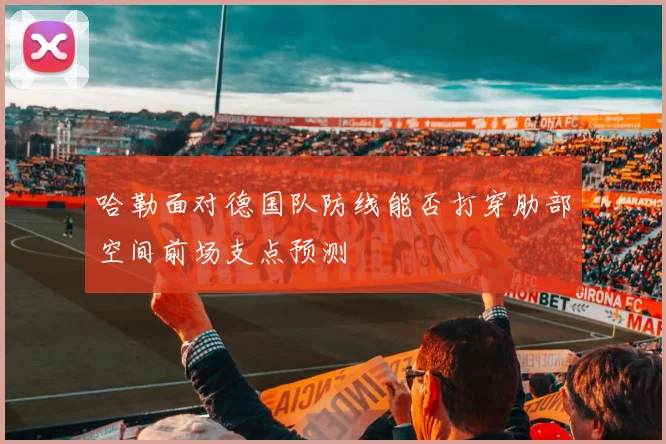 哈勒面对德国队防线能否打穿肋部空间前场支点预测