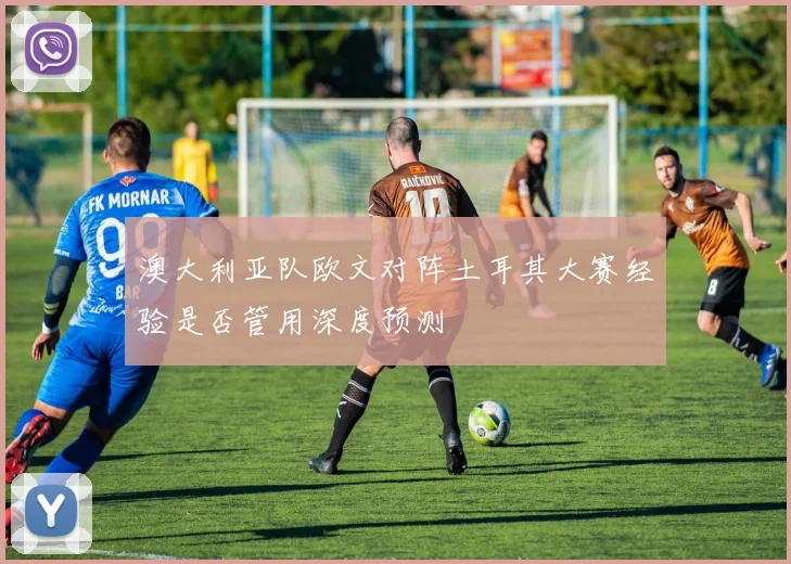 澳大利亚队欧文对阵土耳其大赛经验是否管用深度预测