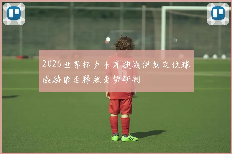 2026世界杯卢卡库迎战伊朗定位球威胁能否释放走势研判