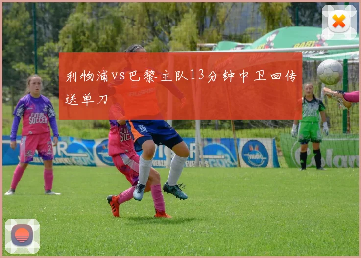 利物浦vs巴黎主队13分钟中卫回传送单刀
