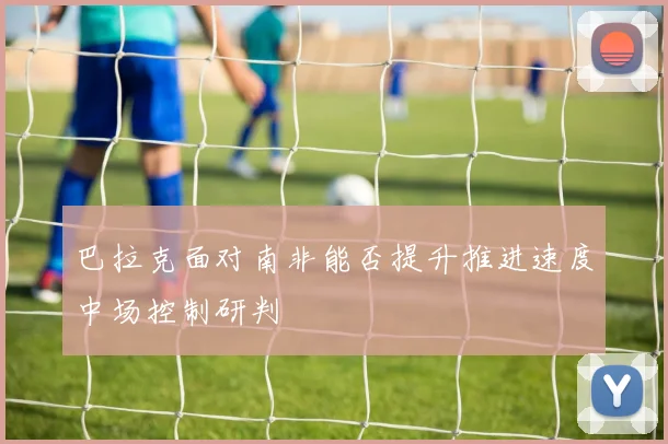 巴拉克面对南非能否提升推进速度中场控制研判